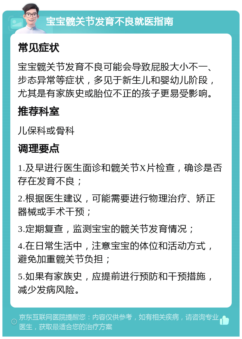 宝宝髋关节发育不良就医指南 常见症状 宝宝髋关节发育不良可能会导致屁股大小不一、步态异常等症状，多见于新生儿和婴幼儿阶段，尤其是有家族史或胎位不正的孩子更易受影响。 推荐科室 儿保科或骨科 调理要点 1.及早进行医生面诊和髋关节X片检查，确诊是否存在发育不良； 2.根据医生建议，可能需要进行物理治疗、矫正器械或手术干预； 3.定期复查，监测宝宝的髋关节发育情况； 4.在日常生活中，注意宝宝的体位和活动方式，避免加重髋关节负担； 5.如果有家族史，应提前进行预防和干预措施，减少发病风险。