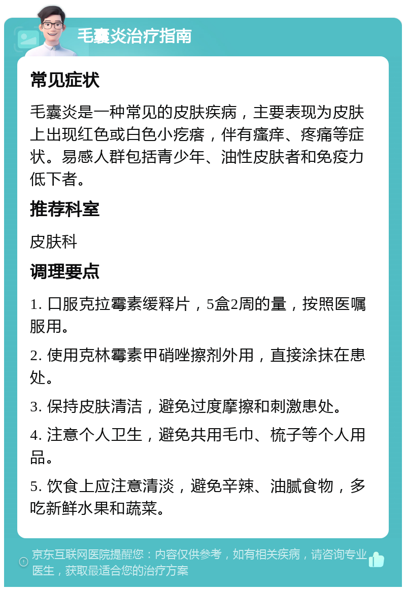 毛囊炎治疗指南 常见症状 毛囊炎是一种常见的皮肤疾病，主要表现为皮肤上出现红色或白色小疙瘩，伴有瘙痒、疼痛等症状。易感人群包括青少年、油性皮肤者和免疫力低下者。 推荐科室 皮肤科 调理要点 1. 口服克拉霉素缓释片，5盒2周的量，按照医嘱服用。 2. 使用克林霉素甲硝唑擦剂外用，直接涂抹在患处。 3. 保持皮肤清洁，避免过度摩擦和刺激患处。 4. 注意个人卫生，避免共用毛巾、梳子等个人用品。 5. 饮食上应注意清淡，避免辛辣、油腻食物，多吃新鲜水果和蔬菜。