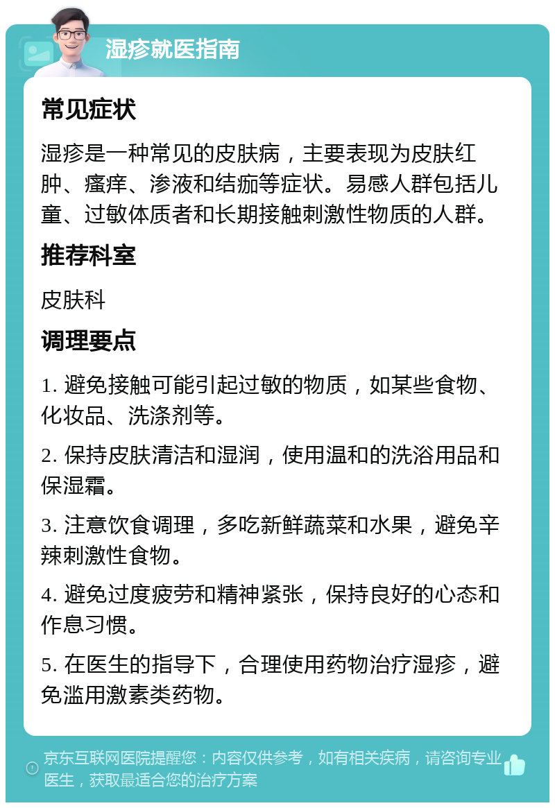 湿疹就医指南 常见症状 湿疹是一种常见的皮肤病，主要表现为皮肤红肿、瘙痒、渗液和结痂等症状。易感人群包括儿童、过敏体质者和长期接触刺激性物质的人群。 推荐科室 皮肤科 调理要点 1. 避免接触可能引起过敏的物质，如某些食物、化妆品、洗涤剂等。 2. 保持皮肤清洁和湿润，使用温和的洗浴用品和保湿霜。 3. 注意饮食调理，多吃新鲜蔬菜和水果，避免辛辣刺激性食物。 4. 避免过度疲劳和精神紧张，保持良好的心态和作息习惯。 5. 在医生的指导下，合理使用药物治疗湿疹，避免滥用激素类药物。