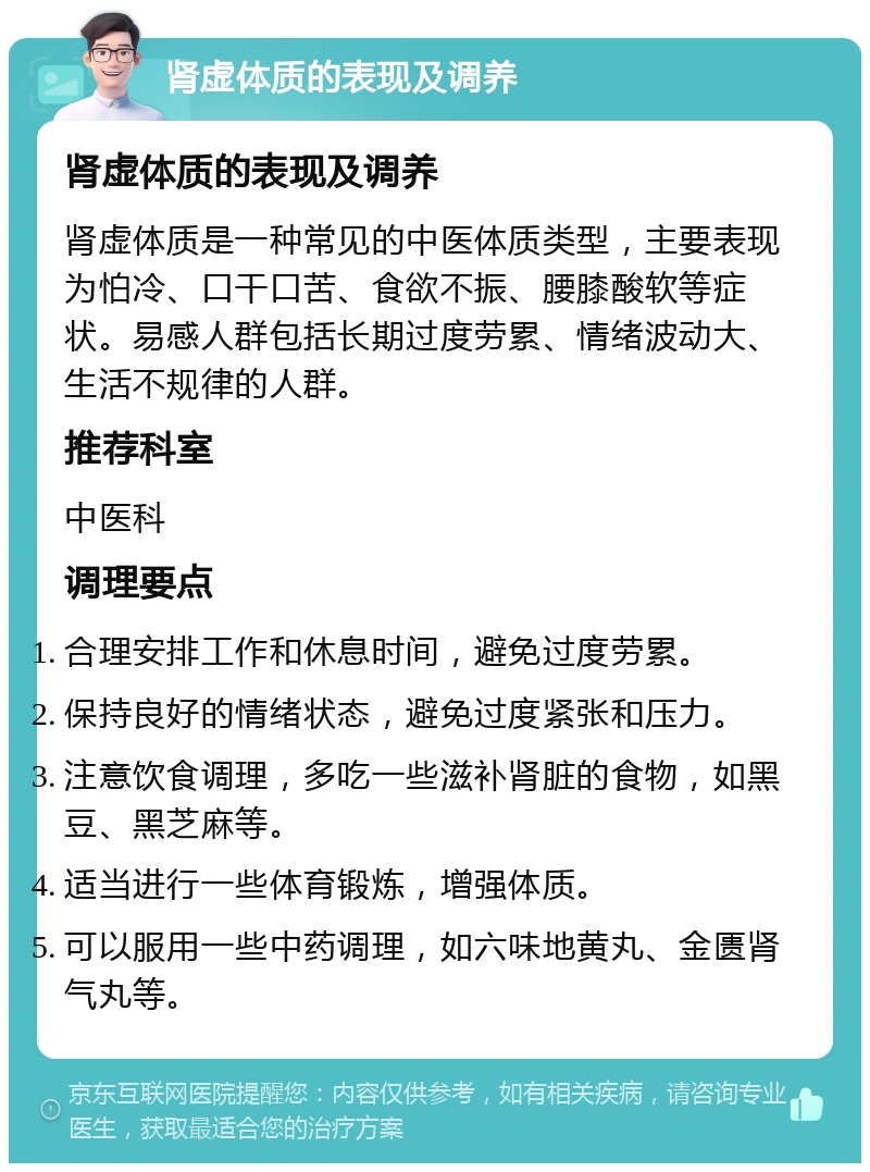 肾虚体质的表现及调养 肾虚体质的表现及调养 肾虚体质是一种常见的中医体质类型，主要表现为怕冷、口干口苦、食欲不振、腰膝酸软等症状。易感人群包括长期过度劳累、情绪波动大、生活不规律的人群。 推荐科室 中医科 调理要点 合理安排工作和休息时间，避免过度劳累。 保持良好的情绪状态，避免过度紧张和压力。 注意饮食调理，多吃一些滋补肾脏的食物，如黑豆、黑芝麻等。 适当进行一些体育锻炼，增强体质。 可以服用一些中药调理，如六味地黄丸、金匮肾气丸等。