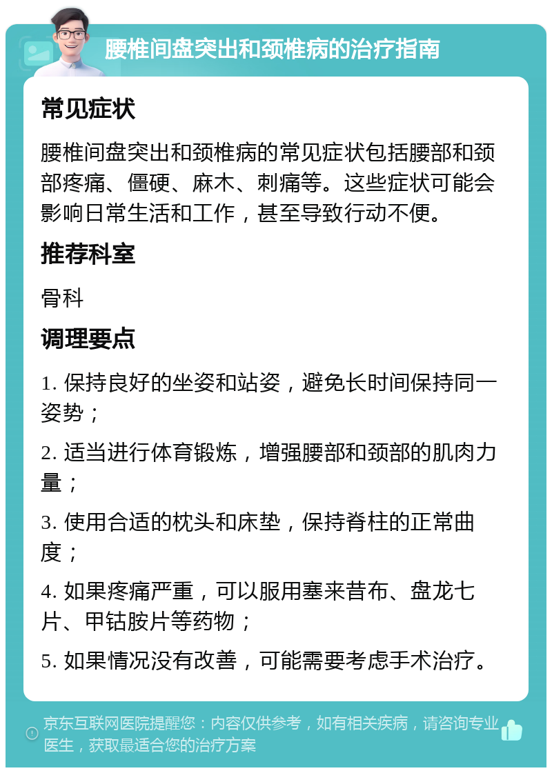 腰椎间盘突出和颈椎病的治疗指南 常见症状 腰椎间盘突出和颈椎病的常见症状包括腰部和颈部疼痛、僵硬、麻木、刺痛等。这些症状可能会影响日常生活和工作，甚至导致行动不便。 推荐科室 骨科 调理要点 1. 保持良好的坐姿和站姿，避免长时间保持同一姿势； 2. 适当进行体育锻炼，增强腰部和颈部的肌肉力量； 3. 使用合适的枕头和床垫，保持脊柱的正常曲度； 4. 如果疼痛严重，可以服用塞来昔布、盘龙七片、甲钴胺片等药物； 5. 如果情况没有改善，可能需要考虑手术治疗。