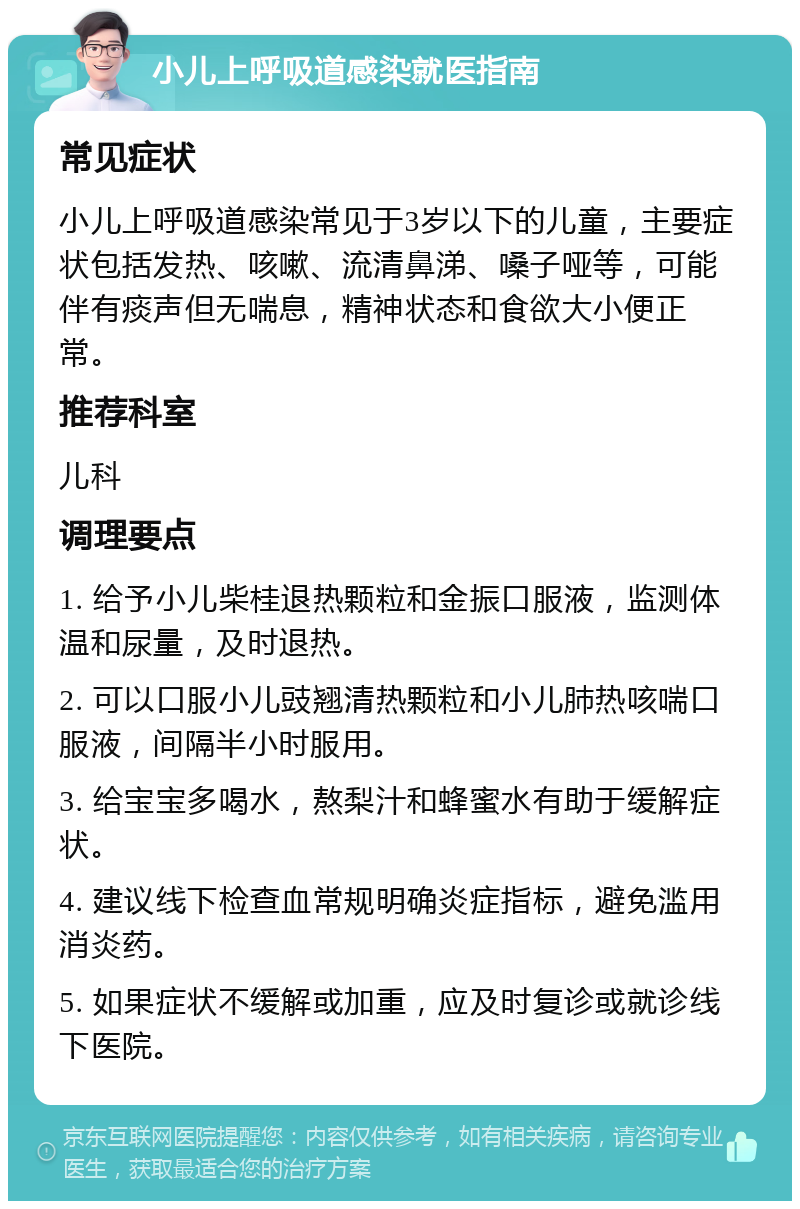 小儿上呼吸道感染就医指南 常见症状 小儿上呼吸道感染常见于3岁以下的儿童，主要症状包括发热、咳嗽、流清鼻涕、嗓子哑等，可能伴有痰声但无喘息，精神状态和食欲大小便正常。 推荐科室 儿科 调理要点 1. 给予小儿柴桂退热颗粒和金振口服液，监测体温和尿量，及时退热。 2. 可以口服小儿豉翘清热颗粒和小儿肺热咳喘口服液，间隔半小时服用。 3. 给宝宝多喝水，熬梨汁和蜂蜜水有助于缓解症状。 4. 建议线下检查血常规明确炎症指标，避免滥用消炎药。 5. 如果症状不缓解或加重，应及时复诊或就诊线下医院。