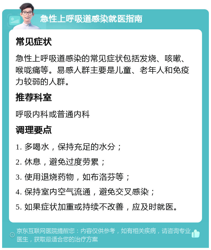 急性上呼吸道感染就医指南 常见症状 急性上呼吸道感染的常见症状包括发烧、咳嗽、喉咙痛等。易感人群主要是儿童、老年人和免疫力较弱的人群。 推荐科室 呼吸内科或普通内科 调理要点 1. 多喝水，保持充足的水分； 2. 休息，避免过度劳累； 3. 使用退烧药物，如布洛芬等； 4. 保持室内空气流通，避免交叉感染； 5. 如果症状加重或持续不改善，应及时就医。