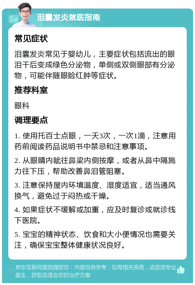 泪囊发炎就医指南 常见症状 泪囊发炎常见于婴幼儿，主要症状包括流出的眼泪干后变成绿色分泌物，单侧或双侧眼部有分泌物，可能伴随眼睑红肿等症状。 推荐科室 眼科 调理要点 1. 使用托百士点眼，一天3次，一次1滴，注意用药前阅读药品说明书中禁忌和注意事项。 2. 从眼睛内眦往鼻梁内侧按摩，或者从鼻中隔施力往下压，帮助改善鼻泪管阻塞。 3. 注意保持屋内环境温度、湿度适宜，适当通风换气，避免过于闷热或干燥。 4. 如果症状不缓解或加重，应及时复诊或就诊线下医院。 5. 宝宝的精神状态、饮食和大小便情况也需要关注，确保宝宝整体健康状况良好。