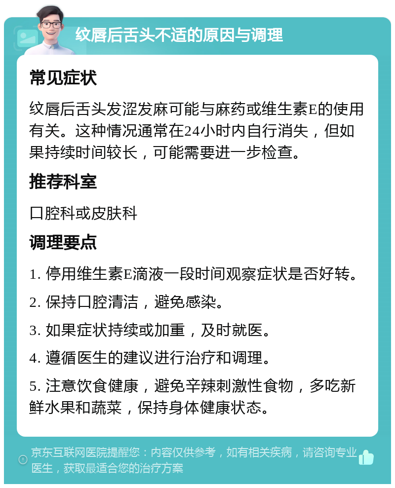 纹唇后舌头不适的原因与调理 常见症状 纹唇后舌头发涩发麻可能与麻药或维生素E的使用有关。这种情况通常在24小时内自行消失，但如果持续时间较长，可能需要进一步检查。 推荐科室 口腔科或皮肤科 调理要点 1. 停用维生素E滴液一段时间观察症状是否好转。 2. 保持口腔清洁，避免感染。 3. 如果症状持续或加重，及时就医。 4. 遵循医生的建议进行治疗和调理。 5. 注意饮食健康，避免辛辣刺激性食物，多吃新鲜水果和蔬菜，保持身体健康状态。