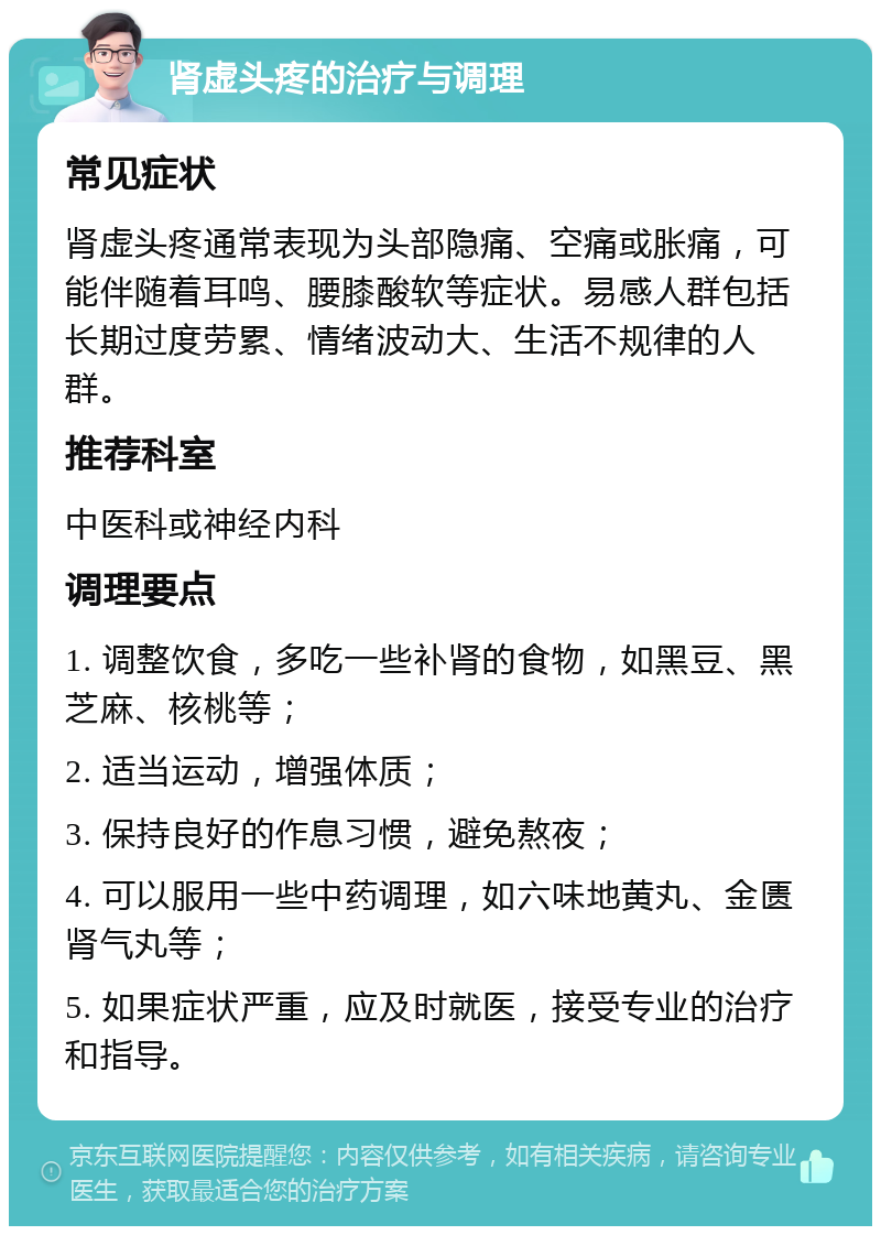 肾虚头疼的治疗与调理 常见症状 肾虚头疼通常表现为头部隐痛、空痛或胀痛，可能伴随着耳鸣、腰膝酸软等症状。易感人群包括长期过度劳累、情绪波动大、生活不规律的人群。 推荐科室 中医科或神经内科 调理要点 1. 调整饮食，多吃一些补肾的食物，如黑豆、黑芝麻、核桃等； 2. 适当运动，增强体质； 3. 保持良好的作息习惯，避免熬夜； 4. 可以服用一些中药调理，如六味地黄丸、金匮肾气丸等； 5. 如果症状严重，应及时就医，接受专业的治疗和指导。