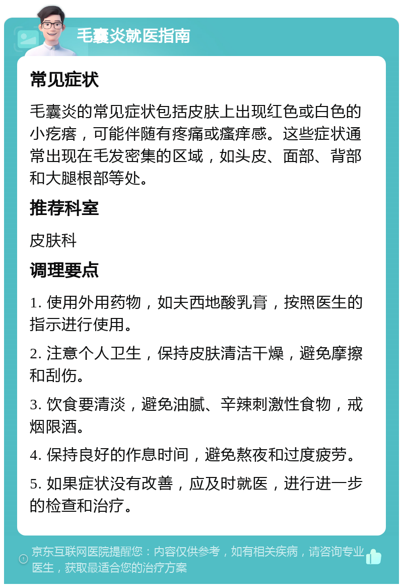 毛囊炎就医指南 常见症状 毛囊炎的常见症状包括皮肤上出现红色或白色的小疙瘩，可能伴随有疼痛或瘙痒感。这些症状通常出现在毛发密集的区域，如头皮、面部、背部和大腿根部等处。 推荐科室 皮肤科 调理要点 1. 使用外用药物，如夫西地酸乳膏，按照医生的指示进行使用。 2. 注意个人卫生，保持皮肤清洁干燥，避免摩擦和刮伤。 3. 饮食要清淡，避免油腻、辛辣刺激性食物，戒烟限酒。 4. 保持良好的作息时间，避免熬夜和过度疲劳。 5. 如果症状没有改善，应及时就医，进行进一步的检查和治疗。