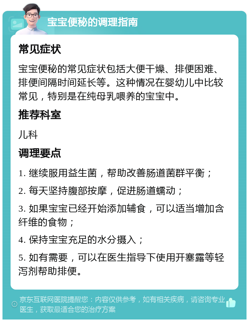 宝宝便秘的调理指南 常见症状 宝宝便秘的常见症状包括大便干燥、排便困难、排便间隔时间延长等。这种情况在婴幼儿中比较常见，特别是在纯母乳喂养的宝宝中。 推荐科室 儿科 调理要点 1. 继续服用益生菌，帮助改善肠道菌群平衡； 2. 每天坚持腹部按摩，促进肠道蠕动； 3. 如果宝宝已经开始添加辅食，可以适当增加含纤维的食物； 4. 保持宝宝充足的水分摄入； 5. 如有需要，可以在医生指导下使用开塞露等轻泻剂帮助排便。