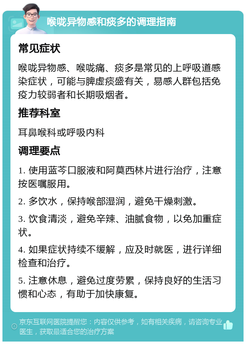 喉咙异物感和痰多的调理指南 常见症状 喉咙异物感、喉咙痛、痰多是常见的上呼吸道感染症状，可能与脾虚痰盛有关，易感人群包括免疫力较弱者和长期吸烟者。 推荐科室 耳鼻喉科或呼吸内科 调理要点 1. 使用蓝芩口服液和阿莫西林片进行治疗，注意按医嘱服用。 2. 多饮水，保持喉部湿润，避免干燥刺激。 3. 饮食清淡，避免辛辣、油腻食物，以免加重症状。 4. 如果症状持续不缓解，应及时就医，进行详细检查和治疗。 5. 注意休息，避免过度劳累，保持良好的生活习惯和心态，有助于加快康复。