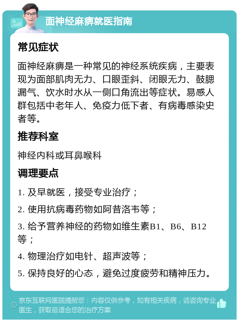 面神经麻痹就医指南 常见症状 面神经麻痹是一种常见的神经系统疾病，主要表现为面部肌肉无力、口眼歪斜、闭眼无力、鼓腮漏气、饮水时水从一侧口角流出等症状。易感人群包括中老年人、免疫力低下者、有病毒感染史者等。 推荐科室 神经内科或耳鼻喉科 调理要点 1. 及早就医，接受专业治疗； 2. 使用抗病毒药物如阿昔洛韦等； 3. 给予营养神经的药物如维生素B1、B6、B12等； 4. 物理治疗如电针、超声波等； 5. 保持良好的心态，避免过度疲劳和精神压力。