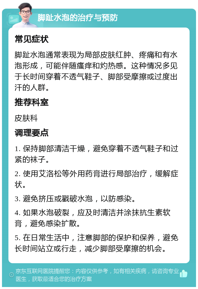 脚趾水泡的治疗与预防 常见症状 脚趾水泡通常表现为局部皮肤红肿、疼痛和有水泡形成，可能伴随瘙痒和灼热感。这种情况多见于长时间穿着不透气鞋子、脚部受摩擦或过度出汗的人群。 推荐科室 皮肤科 调理要点 1. 保持脚部清洁干燥，避免穿着不透气鞋子和过紧的袜子。 2. 使用艾洛松等外用药膏进行局部治疗，缓解症状。 3. 避免挤压或戳破水泡，以防感染。 4. 如果水泡破裂，应及时清洁并涂抹抗生素软膏，避免感染扩散。 5. 在日常生活中，注意脚部的保护和保养，避免长时间站立或行走，减少脚部受摩擦的机会。