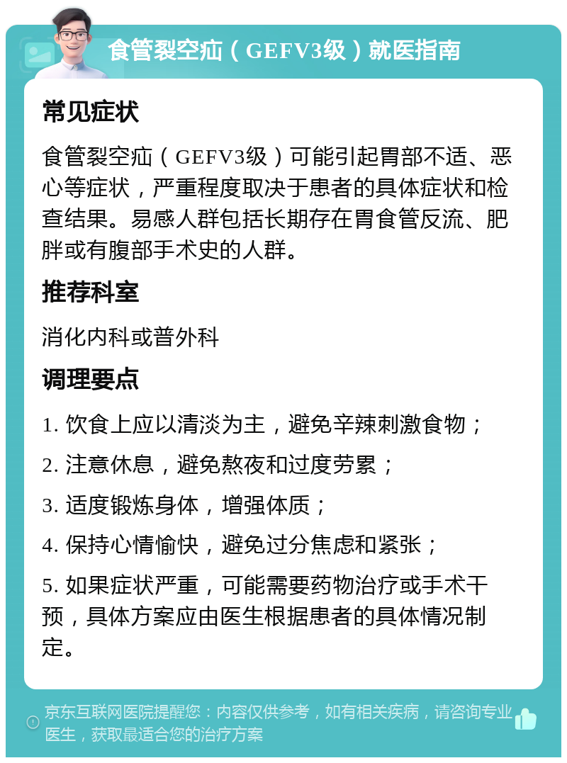 食管裂空疝（GEFV3级）就医指南 常见症状 食管裂空疝（GEFV3级）可能引起胃部不适、恶心等症状，严重程度取决于患者的具体症状和检查结果。易感人群包括长期存在胃食管反流、肥胖或有腹部手术史的人群。 推荐科室 消化内科或普外科 调理要点 1. 饮食上应以清淡为主，避免辛辣刺激食物； 2. 注意休息，避免熬夜和过度劳累； 3. 适度锻炼身体，增强体质； 4. 保持心情愉快，避免过分焦虑和紧张； 5. 如果症状严重，可能需要药物治疗或手术干预，具体方案应由医生根据患者的具体情况制定。