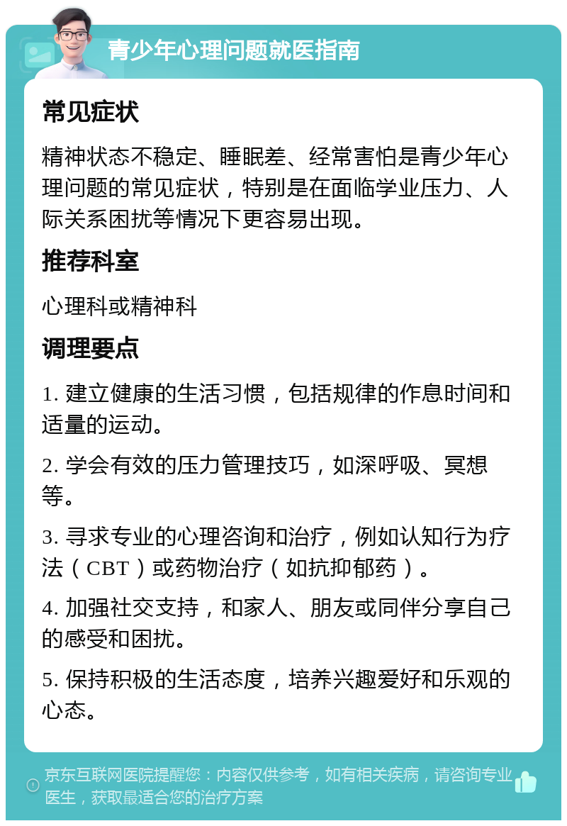 青少年心理问题就医指南 常见症状 精神状态不稳定、睡眠差、经常害怕是青少年心理问题的常见症状，特别是在面临学业压力、人际关系困扰等情况下更容易出现。 推荐科室 心理科或精神科 调理要点 1. 建立健康的生活习惯，包括规律的作息时间和适量的运动。 2. 学会有效的压力管理技巧，如深呼吸、冥想等。 3. 寻求专业的心理咨询和治疗，例如认知行为疗法（CBT）或药物治疗（如抗抑郁药）。 4. 加强社交支持，和家人、朋友或同伴分享自己的感受和困扰。 5. 保持积极的生活态度，培养兴趣爱好和乐观的心态。