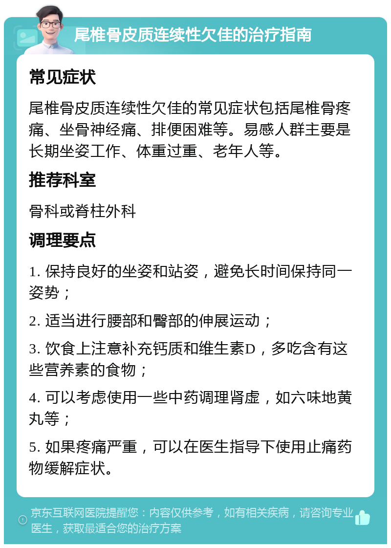 尾椎骨皮质连续性欠佳的治疗指南 常见症状 尾椎骨皮质连续性欠佳的常见症状包括尾椎骨疼痛、坐骨神经痛、排便困难等。易感人群主要是长期坐姿工作、体重过重、老年人等。 推荐科室 骨科或脊柱外科 调理要点 1. 保持良好的坐姿和站姿，避免长时间保持同一姿势； 2. 适当进行腰部和臀部的伸展运动； 3. 饮食上注意补充钙质和维生素D，多吃含有这些营养素的食物； 4. 可以考虑使用一些中药调理肾虚，如六味地黄丸等； 5. 如果疼痛严重，可以在医生指导下使用止痛药物缓解症状。