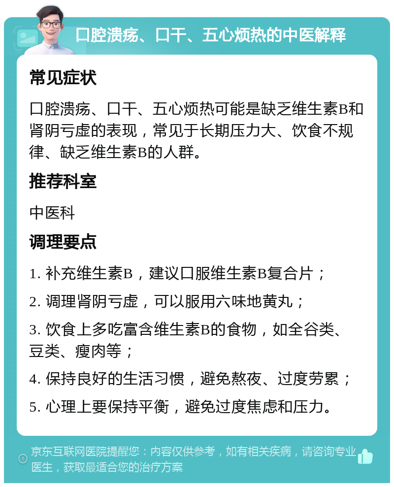 口腔溃疡、口干、五心烦热的中医解释 常见症状 口腔溃疡、口干、五心烦热可能是缺乏维生素B和肾阴亏虚的表现，常见于长期压力大、饮食不规律、缺乏维生素B的人群。 推荐科室 中医科 调理要点 1. 补充维生素B，建议口服维生素B复合片； 2. 调理肾阴亏虚，可以服用六味地黄丸； 3. 饮食上多吃富含维生素B的食物，如全谷类、豆类、瘦肉等； 4. 保持良好的生活习惯，避免熬夜、过度劳累； 5. 心理上要保持平衡，避免过度焦虑和压力。