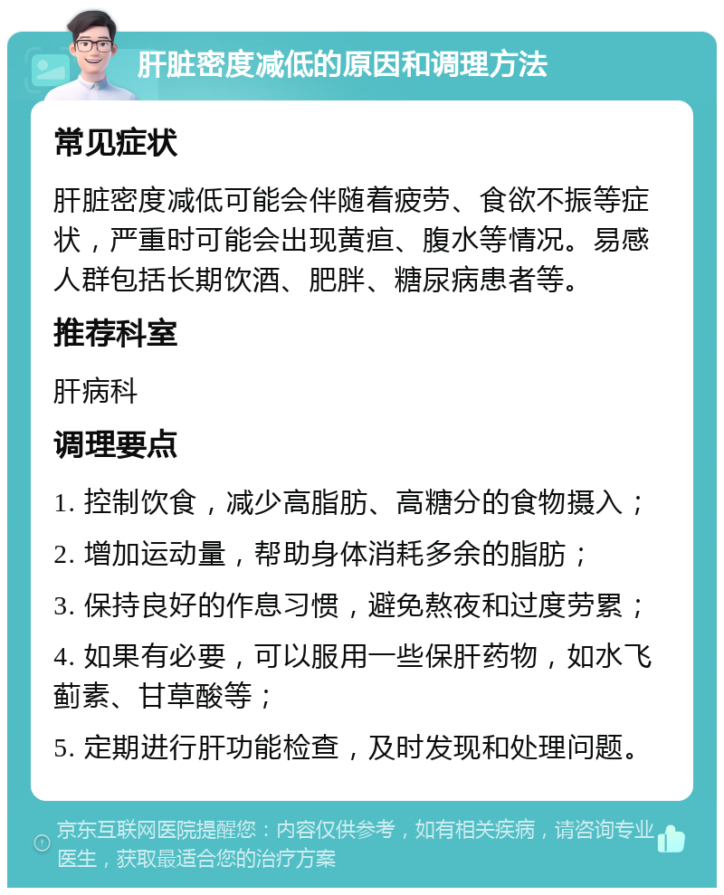 肝脏密度减低的原因和调理方法 常见症状 肝脏密度减低可能会伴随着疲劳、食欲不振等症状，严重时可能会出现黄疸、腹水等情况。易感人群包括长期饮酒、肥胖、糖尿病患者等。 推荐科室 肝病科 调理要点 1. 控制饮食，减少高脂肪、高糖分的食物摄入； 2. 增加运动量，帮助身体消耗多余的脂肪； 3. 保持良好的作息习惯，避免熬夜和过度劳累； 4. 如果有必要，可以服用一些保肝药物，如水飞蓟素、甘草酸等； 5. 定期进行肝功能检查，及时发现和处理问题。