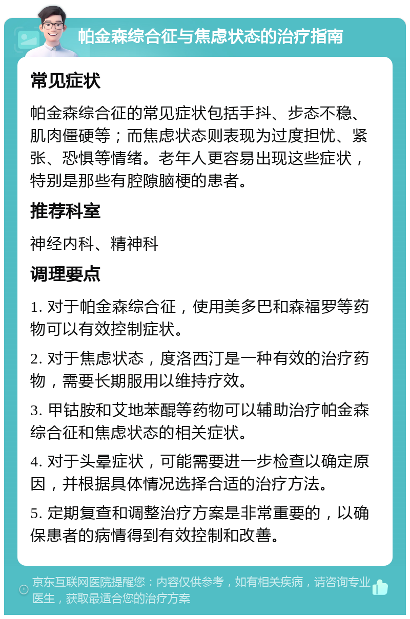 帕金森综合征与焦虑状态的治疗指南 常见症状 帕金森综合征的常见症状包括手抖、步态不稳、肌肉僵硬等；而焦虑状态则表现为过度担忧、紧张、恐惧等情绪。老年人更容易出现这些症状，特别是那些有腔隙脑梗的患者。 推荐科室 神经内科、精神科 调理要点 1. 对于帕金森综合征，使用美多巴和森福罗等药物可以有效控制症状。 2. 对于焦虑状态，度洛西汀是一种有效的治疗药物，需要长期服用以维持疗效。 3. 甲钴胺和艾地苯醌等药物可以辅助治疗帕金森综合征和焦虑状态的相关症状。 4. 对于头晕症状，可能需要进一步检查以确定原因，并根据具体情况选择合适的治疗方法。 5. 定期复查和调整治疗方案是非常重要的，以确保患者的病情得到有效控制和改善。