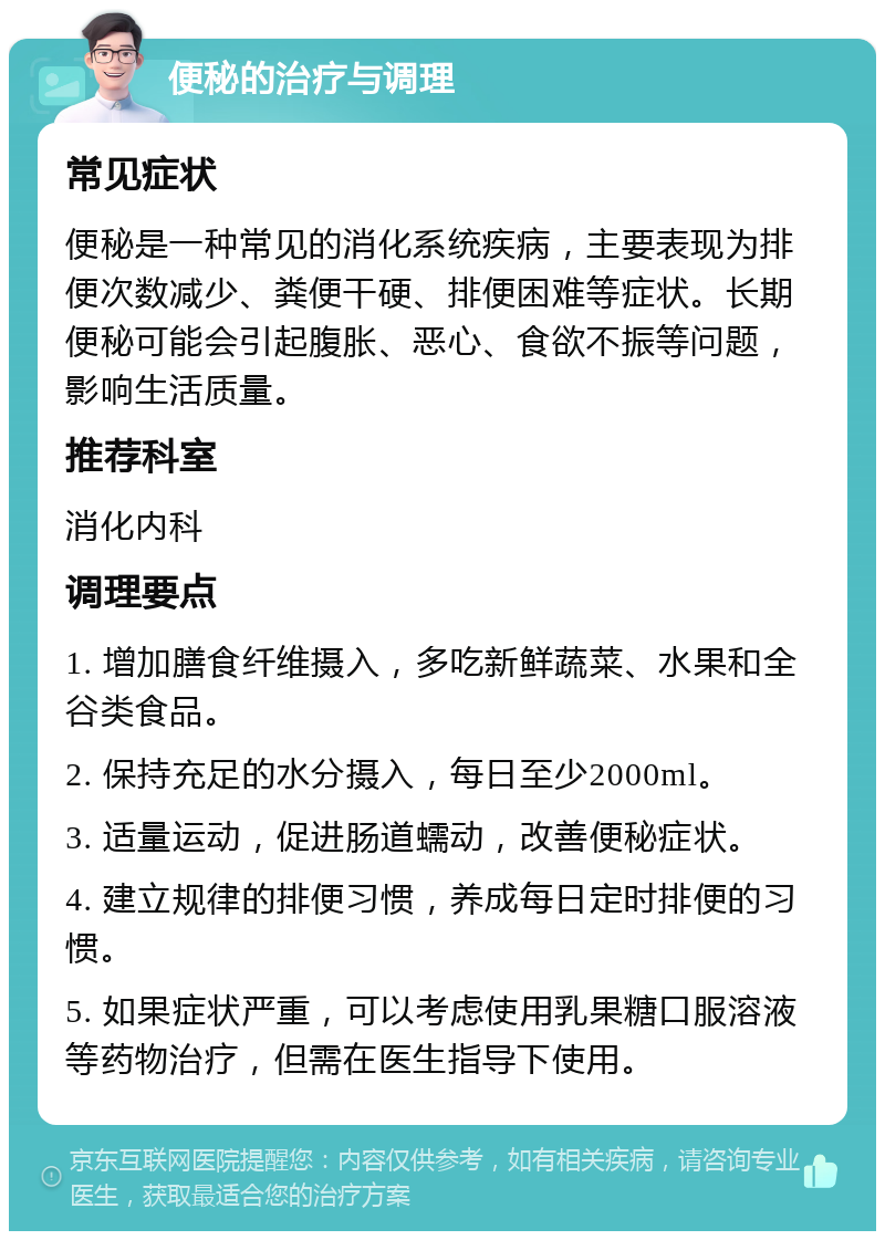 便秘的治疗与调理 常见症状 便秘是一种常见的消化系统疾病，主要表现为排便次数减少、粪便干硬、排便困难等症状。长期便秘可能会引起腹胀、恶心、食欲不振等问题，影响生活质量。 推荐科室 消化内科 调理要点 1. 增加膳食纤维摄入，多吃新鲜蔬菜、水果和全谷类食品。 2. 保持充足的水分摄入，每日至少2000ml。 3. 适量运动，促进肠道蠕动，改善便秘症状。 4. 建立规律的排便习惯，养成每日定时排便的习惯。 5. 如果症状严重，可以考虑使用乳果糖口服溶液等药物治疗，但需在医生指导下使用。