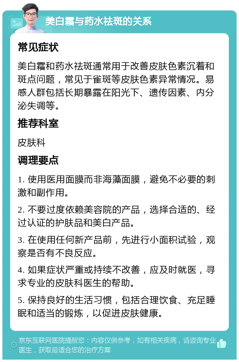 美白霜与药水祛斑的关系 常见症状 美白霜和药水祛斑通常用于改善皮肤色素沉着和斑点问题，常见于雀斑等皮肤色素异常情况。易感人群包括长期暴露在阳光下、遗传因素、内分泌失调等。 推荐科室 皮肤科 调理要点 1. 使用医用面膜而非海藻面膜，避免不必要的刺激和副作用。 2. 不要过度依赖美容院的产品，选择合适的、经过认证的护肤品和美白产品。 3. 在使用任何新产品前，先进行小面积试验，观察是否有不良反应。 4. 如果症状严重或持续不改善，应及时就医，寻求专业的皮肤科医生的帮助。 5. 保持良好的生活习惯，包括合理饮食、充足睡眠和适当的锻炼，以促进皮肤健康。