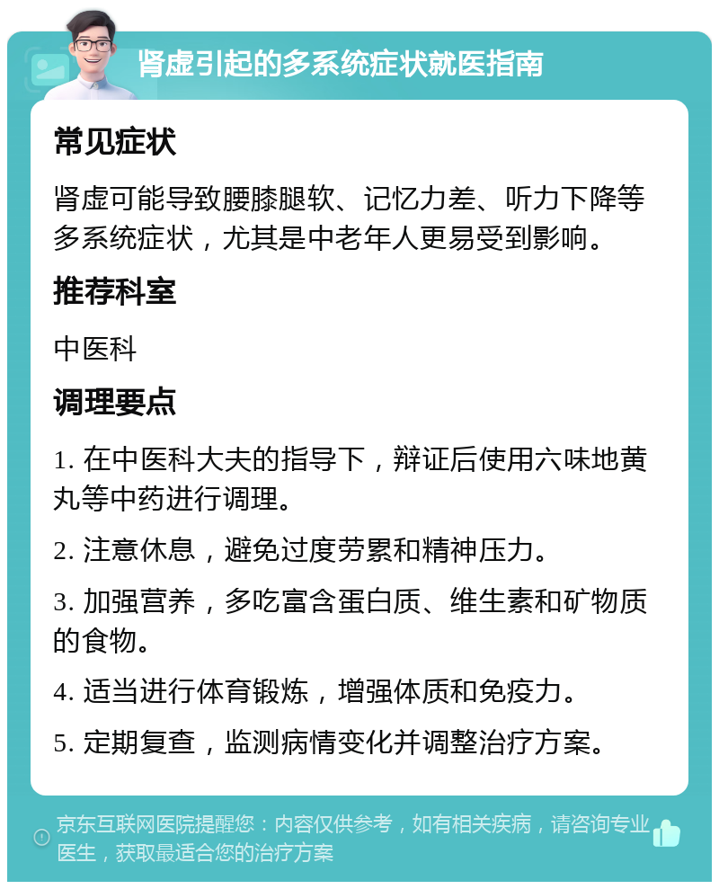 肾虚引起的多系统症状就医指南 常见症状 肾虚可能导致腰膝腿软、记忆力差、听力下降等多系统症状，尤其是中老年人更易受到影响。 推荐科室 中医科 调理要点 1. 在中医科大夫的指导下，辩证后使用六味地黄丸等中药进行调理。 2. 注意休息，避免过度劳累和精神压力。 3. 加强营养，多吃富含蛋白质、维生素和矿物质的食物。 4. 适当进行体育锻炼，增强体质和免疫力。 5. 定期复查，监测病情变化并调整治疗方案。