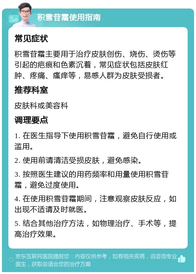 积雪苷霜使用指南 常见症状 积雪苷霜主要用于治疗皮肤创伤、烧伤、烫伤等引起的疤痕和色素沉着，常见症状包括皮肤红肿、疼痛、瘙痒等，易感人群为皮肤受损者。 推荐科室 皮肤科或美容科 调理要点 1. 在医生指导下使用积雪苷霜，避免自行使用或滥用。 2. 使用前请清洁受损皮肤，避免感染。 3. 按照医生建议的用药频率和用量使用积雪苷霜，避免过度使用。 4. 在使用积雪苷霜期间，注意观察皮肤反应，如出现不适请及时就医。 5. 结合其他治疗方法，如物理治疗、手术等，提高治疗效果。