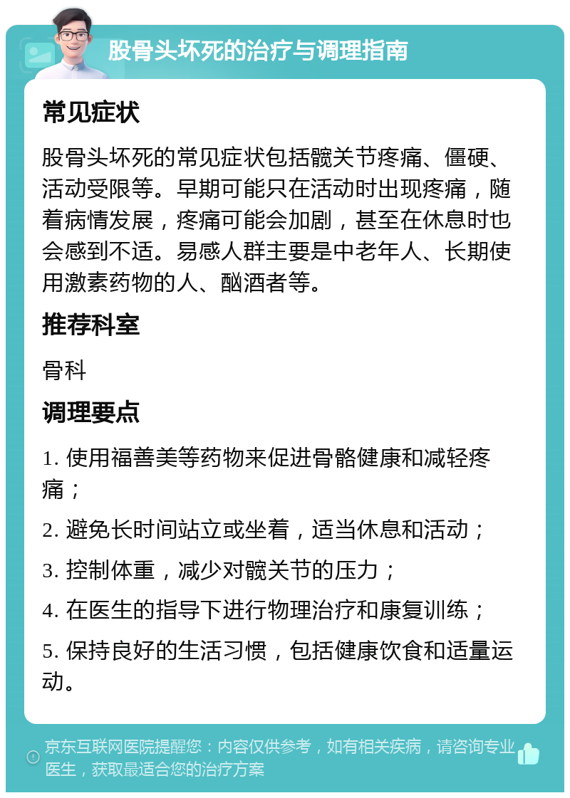 股骨头坏死的治疗与调理指南 常见症状 股骨头坏死的常见症状包括髋关节疼痛、僵硬、活动受限等。早期可能只在活动时出现疼痛，随着病情发展，疼痛可能会加剧，甚至在休息时也会感到不适。易感人群主要是中老年人、长期使用激素药物的人、酗酒者等。 推荐科室 骨科 调理要点 1. 使用福善美等药物来促进骨骼健康和减轻疼痛； 2. 避免长时间站立或坐着，适当休息和活动； 3. 控制体重，减少对髋关节的压力； 4. 在医生的指导下进行物理治疗和康复训练； 5. 保持良好的生活习惯，包括健康饮食和适量运动。