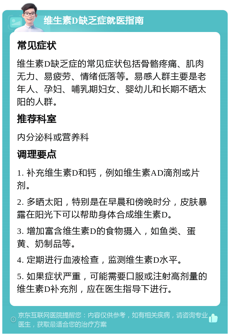 维生素D缺乏症就医指南 常见症状 维生素D缺乏症的常见症状包括骨骼疼痛、肌肉无力、易疲劳、情绪低落等。易感人群主要是老年人、孕妇、哺乳期妇女、婴幼儿和长期不晒太阳的人群。 推荐科室 内分泌科或营养科 调理要点 1. 补充维生素D和钙，例如维生素AD滴剂或片剂。 2. 多晒太阳，特别是在早晨和傍晚时分，皮肤暴露在阳光下可以帮助身体合成维生素D。 3. 增加富含维生素D的食物摄入，如鱼类、蛋黄、奶制品等。 4. 定期进行血液检查，监测维生素D水平。 5. 如果症状严重，可能需要口服或注射高剂量的维生素D补充剂，应在医生指导下进行。