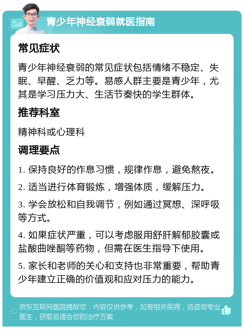 青少年神经衰弱就医指南 常见症状 青少年神经衰弱的常见症状包括情绪不稳定、失眠、早醒、乏力等。易感人群主要是青少年，尤其是学习压力大、生活节奏快的学生群体。 推荐科室 精神科或心理科 调理要点 1. 保持良好的作息习惯，规律作息，避免熬夜。 2. 适当进行体育锻炼，增强体质，缓解压力。 3. 学会放松和自我调节，例如通过冥想、深呼吸等方式。 4. 如果症状严重，可以考虑服用舒肝解郁胶囊或盐酸曲唑酮等药物，但需在医生指导下使用。 5. 家长和老师的关心和支持也非常重要，帮助青少年建立正确的价值观和应对压力的能力。