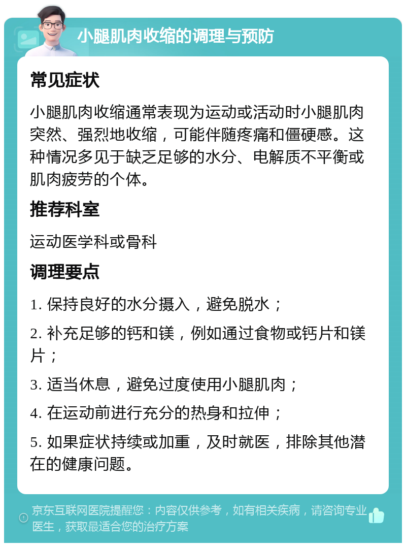 小腿肌肉收缩的调理与预防 常见症状 小腿肌肉收缩通常表现为运动或活动时小腿肌肉突然、强烈地收缩，可能伴随疼痛和僵硬感。这种情况多见于缺乏足够的水分、电解质不平衡或肌肉疲劳的个体。 推荐科室 运动医学科或骨科 调理要点 1. 保持良好的水分摄入，避免脱水； 2. 补充足够的钙和镁，例如通过食物或钙片和镁片； 3. 适当休息，避免过度使用小腿肌肉； 4. 在运动前进行充分的热身和拉伸； 5. 如果症状持续或加重，及时就医，排除其他潜在的健康问题。