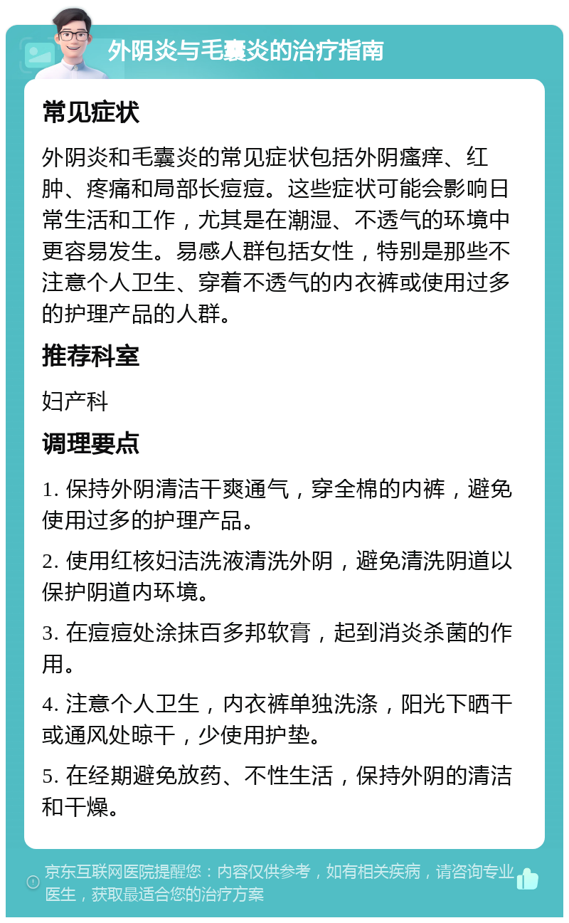 外阴炎与毛囊炎的治疗指南 常见症状 外阴炎和毛囊炎的常见症状包括外阴瘙痒、红肿、疼痛和局部长痘痘。这些症状可能会影响日常生活和工作，尤其是在潮湿、不透气的环境中更容易发生。易感人群包括女性，特别是那些不注意个人卫生、穿着不透气的内衣裤或使用过多的护理产品的人群。 推荐科室 妇产科 调理要点 1. 保持外阴清洁干爽通气，穿全棉的内裤，避免使用过多的护理产品。 2. 使用红核妇洁洗液清洗外阴，避免清洗阴道以保护阴道内环境。 3. 在痘痘处涂抹百多邦软膏，起到消炎杀菌的作用。 4. 注意个人卫生，内衣裤单独洗涤，阳光下晒干或通风处晾干，少使用护垫。 5. 在经期避免放药、不性生活，保持外阴的清洁和干燥。