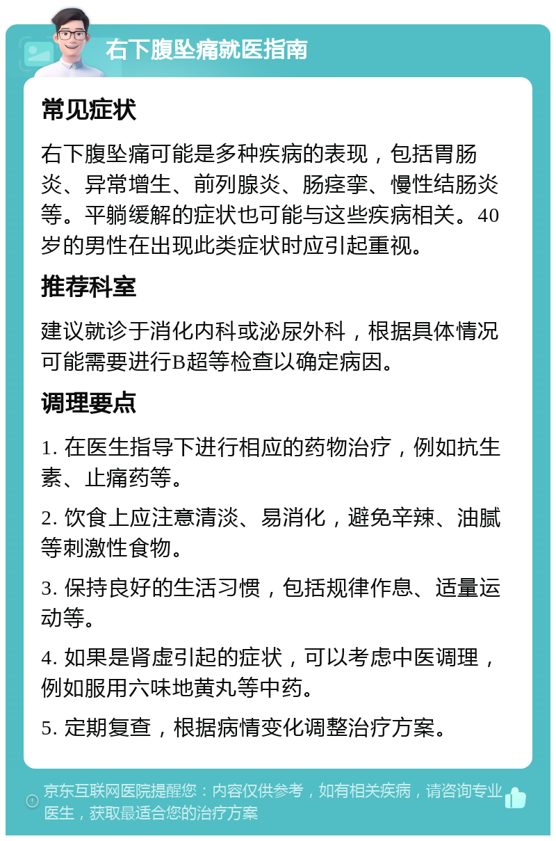 右下腹坠痛就医指南 常见症状 右下腹坠痛可能是多种疾病的表现，包括胃肠炎、异常增生、前列腺炎、肠痉挛、慢性结肠炎等。平躺缓解的症状也可能与这些疾病相关。40岁的男性在出现此类症状时应引起重视。 推荐科室 建议就诊于消化内科或泌尿外科，根据具体情况可能需要进行B超等检查以确定病因。 调理要点 1. 在医生指导下进行相应的药物治疗，例如抗生素、止痛药等。 2. 饮食上应注意清淡、易消化，避免辛辣、油腻等刺激性食物。 3. 保持良好的生活习惯，包括规律作息、适量运动等。 4. 如果是肾虚引起的症状，可以考虑中医调理，例如服用六味地黄丸等中药。 5. 定期复查，根据病情变化调整治疗方案。