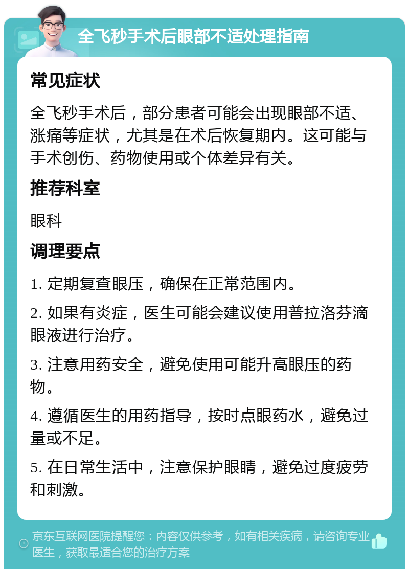 全飞秒手术后眼部不适处理指南 常见症状 全飞秒手术后，部分患者可能会出现眼部不适、涨痛等症状，尤其是在术后恢复期内。这可能与手术创伤、药物使用或个体差异有关。 推荐科室 眼科 调理要点 1. 定期复查眼压，确保在正常范围内。 2. 如果有炎症，医生可能会建议使用普拉洛芬滴眼液进行治疗。 3. 注意用药安全，避免使用可能升高眼压的药物。 4. 遵循医生的用药指导，按时点眼药水，避免过量或不足。 5. 在日常生活中，注意保护眼睛，避免过度疲劳和刺激。