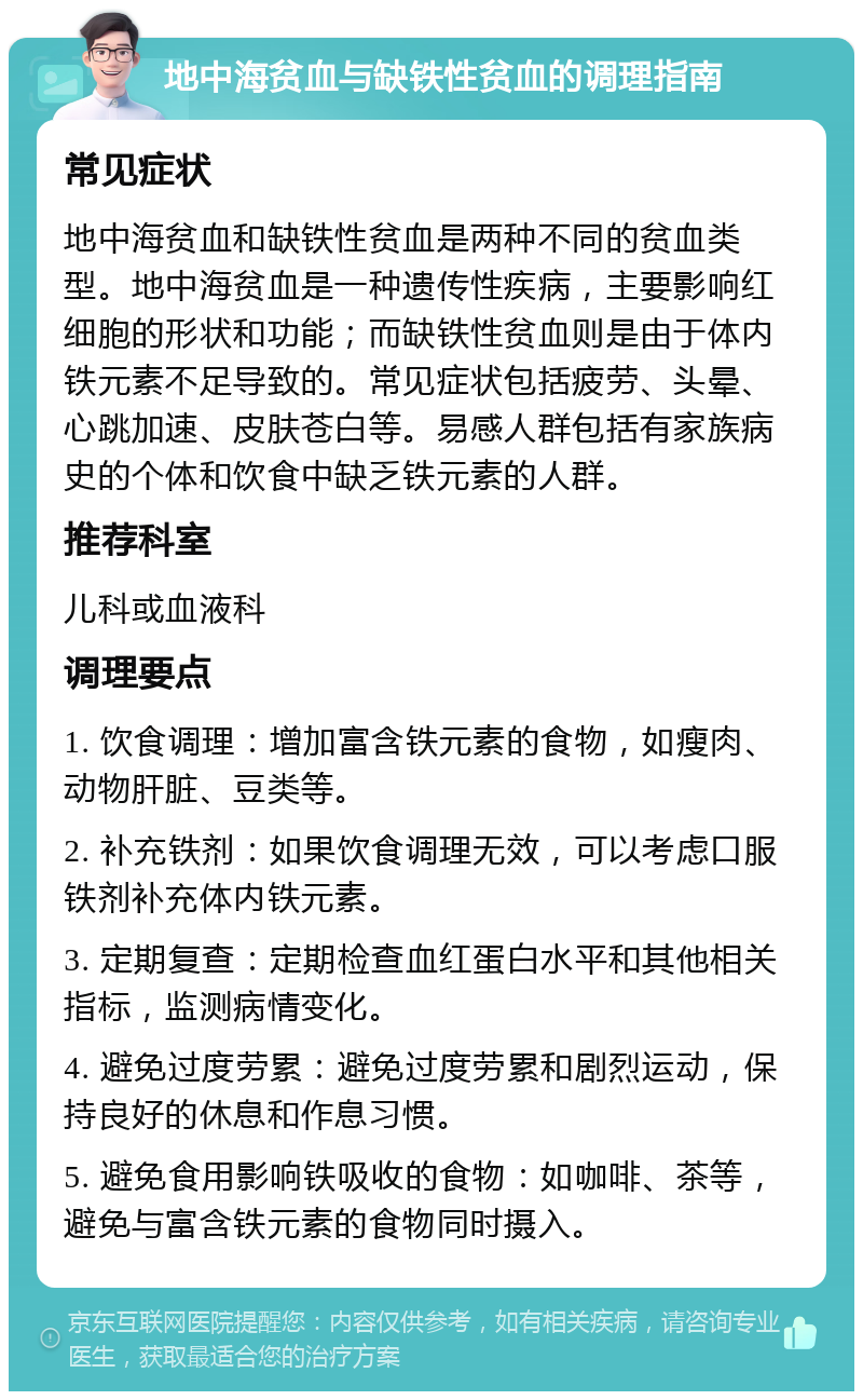 地中海贫血与缺铁性贫血的调理指南 常见症状 地中海贫血和缺铁性贫血是两种不同的贫血类型。地中海贫血是一种遗传性疾病，主要影响红细胞的形状和功能；而缺铁性贫血则是由于体内铁元素不足导致的。常见症状包括疲劳、头晕、心跳加速、皮肤苍白等。易感人群包括有家族病史的个体和饮食中缺乏铁元素的人群。 推荐科室 儿科或血液科 调理要点 1. 饮食调理：增加富含铁元素的食物，如瘦肉、动物肝脏、豆类等。 2. 补充铁剂：如果饮食调理无效，可以考虑口服铁剂补充体内铁元素。 3. 定期复查：定期检查血红蛋白水平和其他相关指标，监测病情变化。 4. 避免过度劳累：避免过度劳累和剧烈运动，保持良好的休息和作息习惯。 5. 避免食用影响铁吸收的食物：如咖啡、茶等，避免与富含铁元素的食物同时摄入。