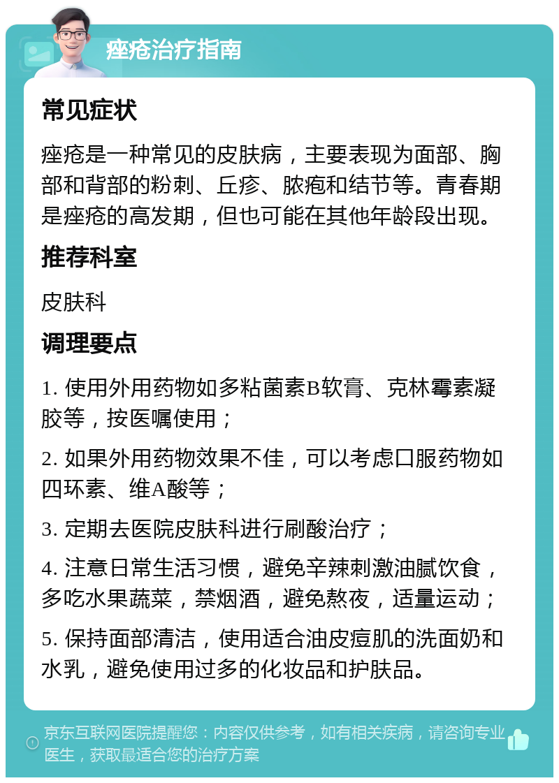 痤疮治疗指南 常见症状 痤疮是一种常见的皮肤病，主要表现为面部、胸部和背部的粉刺、丘疹、脓疱和结节等。青春期是痤疮的高发期，但也可能在其他年龄段出现。 推荐科室 皮肤科 调理要点 1. 使用外用药物如多粘菌素B软膏、克林霉素凝胶等，按医嘱使用； 2. 如果外用药物效果不佳，可以考虑口服药物如四环素、维A酸等； 3. 定期去医院皮肤科进行刷酸治疗； 4. 注意日常生活习惯，避免辛辣刺激油腻饮食，多吃水果蔬菜，禁烟酒，避免熬夜，适量运动； 5. 保持面部清洁，使用适合油皮痘肌的洗面奶和水乳，避免使用过多的化妆品和护肤品。