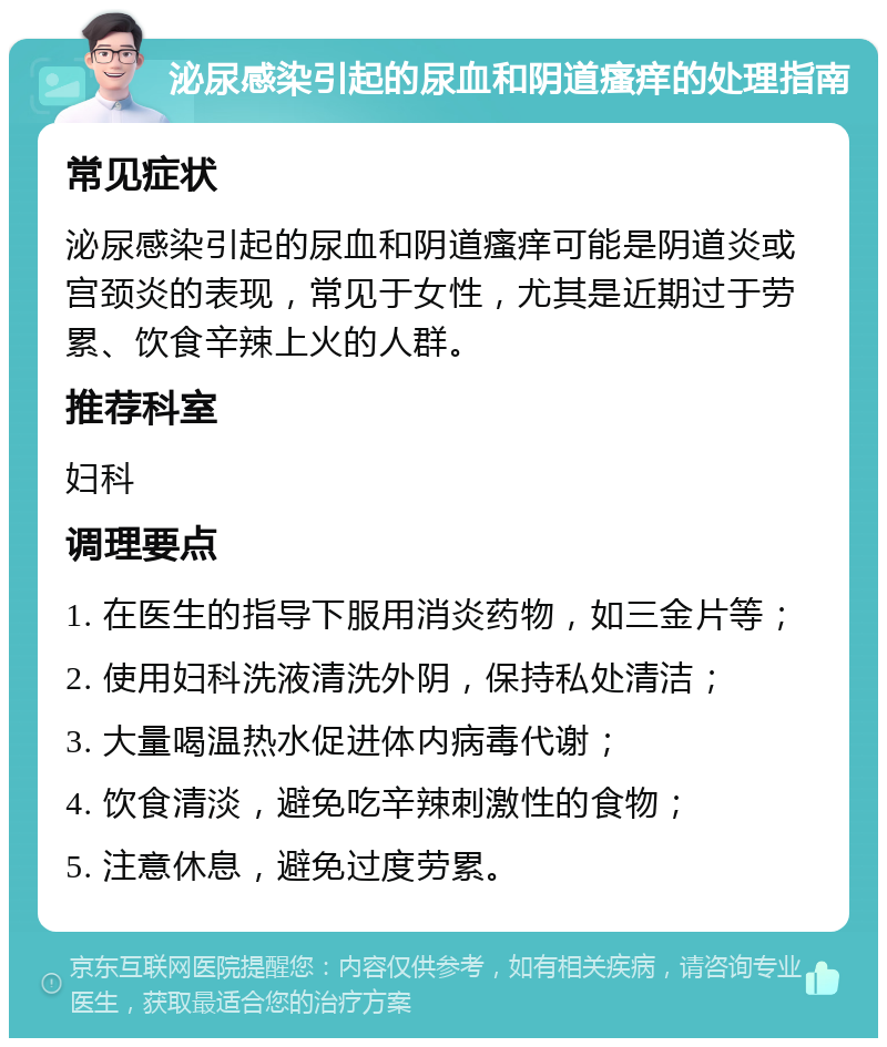 泌尿感染引起的尿血和阴道瘙痒的处理指南 常见症状 泌尿感染引起的尿血和阴道瘙痒可能是阴道炎或宫颈炎的表现，常见于女性，尤其是近期过于劳累、饮食辛辣上火的人群。 推荐科室 妇科 调理要点 1. 在医生的指导下服用消炎药物，如三金片等； 2. 使用妇科洗液清洗外阴，保持私处清洁； 3. 大量喝温热水促进体内病毒代谢； 4. 饮食清淡，避免吃辛辣刺激性的食物； 5. 注意休息，避免过度劳累。