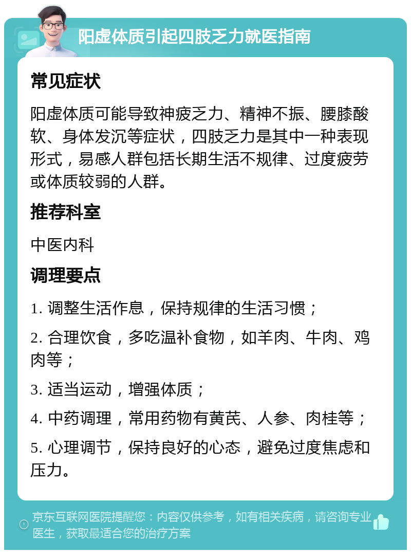 阳虚体质引起四肢乏力就医指南 常见症状 阳虚体质可能导致神疲乏力、精神不振、腰膝酸软、身体发沉等症状，四肢乏力是其中一种表现形式，易感人群包括长期生活不规律、过度疲劳或体质较弱的人群。 推荐科室 中医内科 调理要点 1. 调整生活作息，保持规律的生活习惯； 2. 合理饮食，多吃温补食物，如羊肉、牛肉、鸡肉等； 3. 适当运动，增强体质； 4. 中药调理，常用药物有黄芪、人参、肉桂等； 5. 心理调节，保持良好的心态，避免过度焦虑和压力。