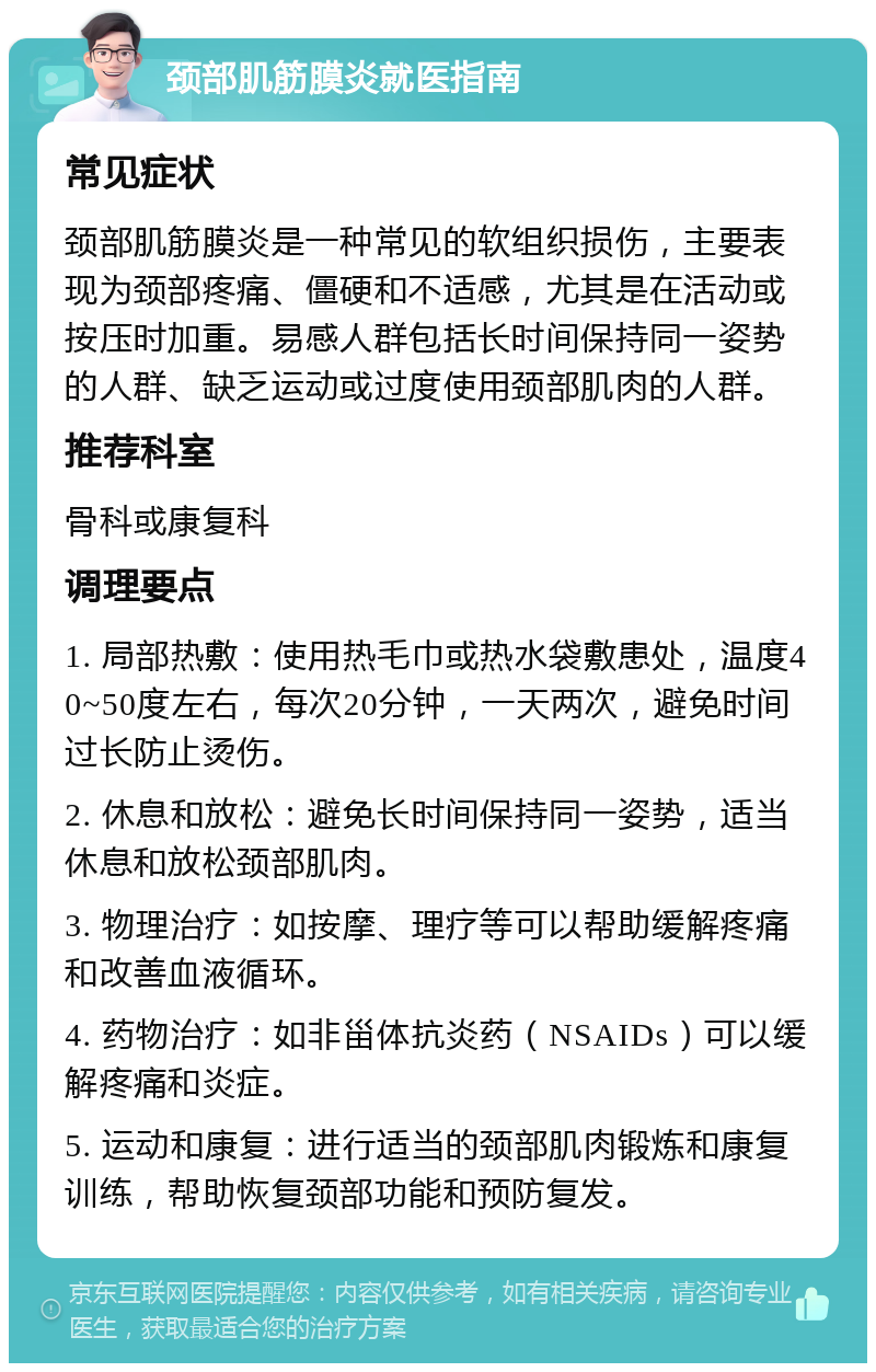 颈部肌筋膜炎就医指南 常见症状 颈部肌筋膜炎是一种常见的软组织损伤，主要表现为颈部疼痛、僵硬和不适感，尤其是在活动或按压时加重。易感人群包括长时间保持同一姿势的人群、缺乏运动或过度使用颈部肌肉的人群。 推荐科室 骨科或康复科 调理要点 1. 局部热敷：使用热毛巾或热水袋敷患处，温度40~50度左右，每次20分钟，一天两次，避免时间过长防止烫伤。 2. 休息和放松：避免长时间保持同一姿势，适当休息和放松颈部肌肉。 3. 物理治疗：如按摩、理疗等可以帮助缓解疼痛和改善血液循环。 4. 药物治疗：如非甾体抗炎药（NSAIDs）可以缓解疼痛和炎症。 5. 运动和康复：进行适当的颈部肌肉锻炼和康复训练，帮助恢复颈部功能和预防复发。