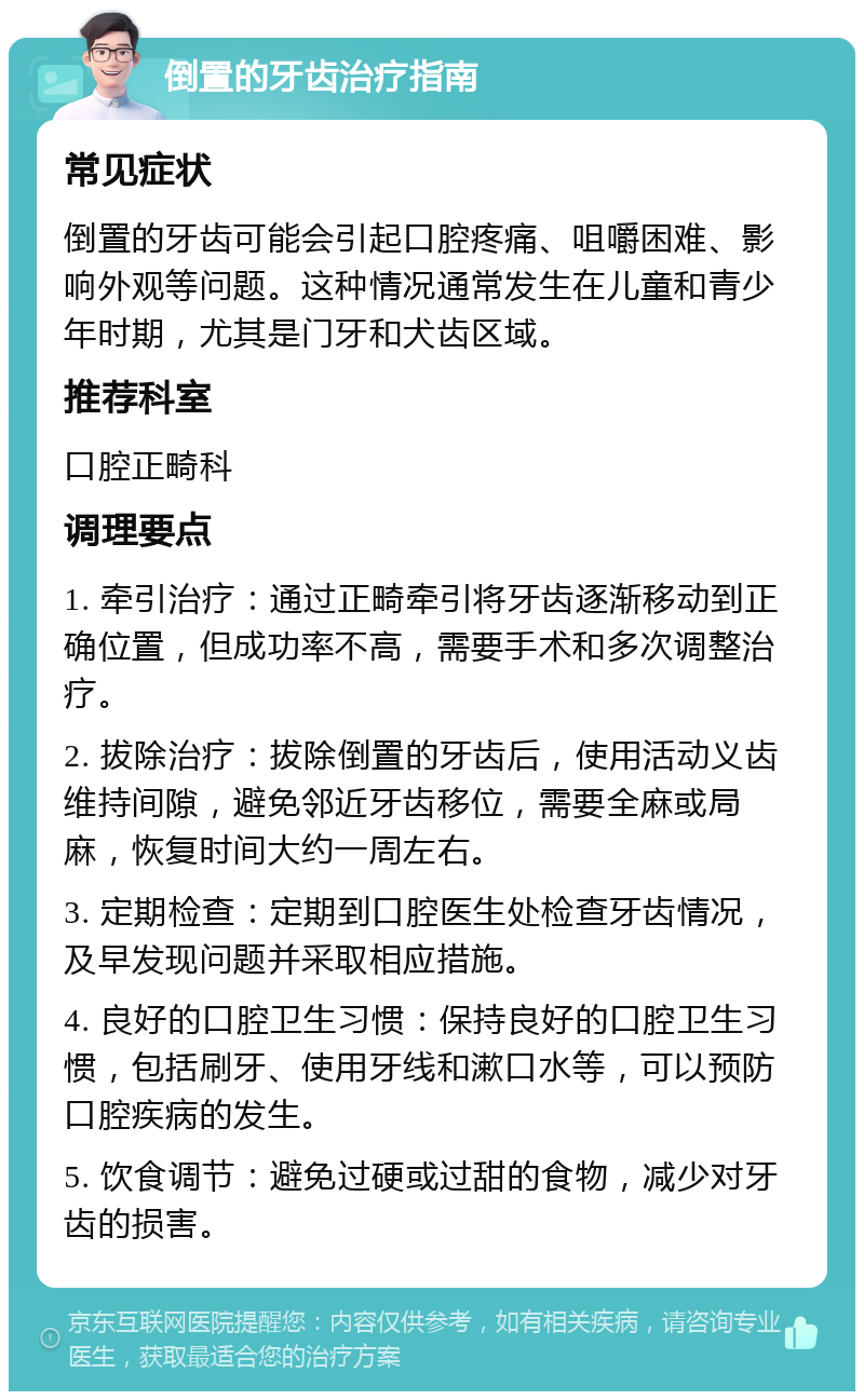 倒置的牙齿治疗指南 常见症状 倒置的牙齿可能会引起口腔疼痛、咀嚼困难、影响外观等问题。这种情况通常发生在儿童和青少年时期，尤其是门牙和犬齿区域。 推荐科室 口腔正畸科 调理要点 1. 牵引治疗：通过正畸牵引将牙齿逐渐移动到正确位置，但成功率不高，需要手术和多次调整治疗。 2. 拔除治疗：拔除倒置的牙齿后，使用活动义齿维持间隙，避免邻近牙齿移位，需要全麻或局麻，恢复时间大约一周左右。 3. 定期检查：定期到口腔医生处检查牙齿情况，及早发现问题并采取相应措施。 4. 良好的口腔卫生习惯：保持良好的口腔卫生习惯，包括刷牙、使用牙线和漱口水等，可以预防口腔疾病的发生。 5. 饮食调节：避免过硬或过甜的食物，减少对牙齿的损害。