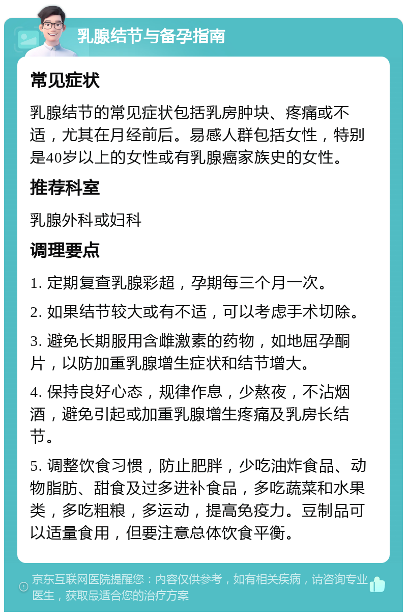 乳腺结节与备孕指南 常见症状 乳腺结节的常见症状包括乳房肿块、疼痛或不适，尤其在月经前后。易感人群包括女性，特别是40岁以上的女性或有乳腺癌家族史的女性。 推荐科室 乳腺外科或妇科 调理要点 1. 定期复查乳腺彩超，孕期每三个月一次。 2. 如果结节较大或有不适，可以考虑手术切除。 3. 避免长期服用含雌激素的药物，如地屈孕酮片，以防加重乳腺增生症状和结节增大。 4. 保持良好心态，规律作息，少熬夜，不沾烟酒，避免引起或加重乳腺增生疼痛及乳房长结节。 5. 调整饮食习惯，防止肥胖，少吃油炸食品、动物脂肪、甜食及过多进补食品，多吃蔬菜和水果类，多吃粗粮，多运动，提高免疫力。豆制品可以适量食用，但要注意总体饮食平衡。