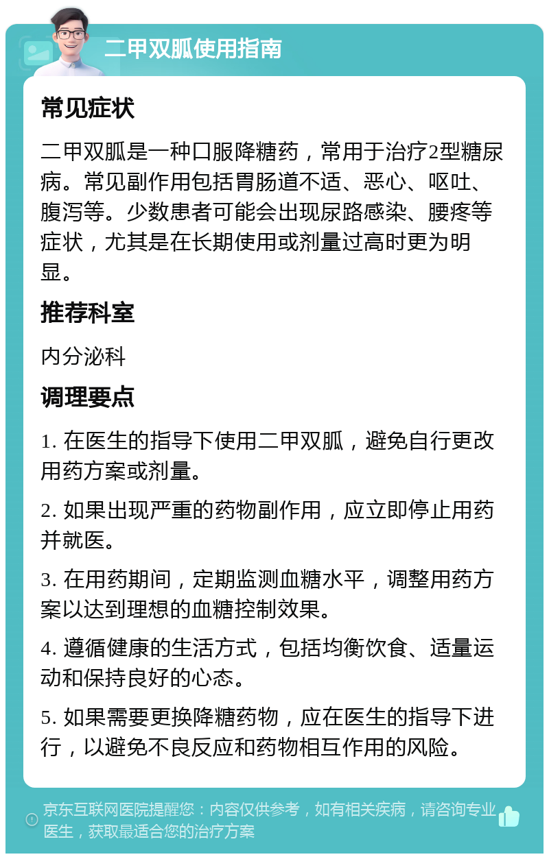 二甲双胍使用指南 常见症状 二甲双胍是一种口服降糖药，常用于治疗2型糖尿病。常见副作用包括胃肠道不适、恶心、呕吐、腹泻等。少数患者可能会出现尿路感染、腰疼等症状，尤其是在长期使用或剂量过高时更为明显。 推荐科室 内分泌科 调理要点 1. 在医生的指导下使用二甲双胍，避免自行更改用药方案或剂量。 2. 如果出现严重的药物副作用，应立即停止用药并就医。 3. 在用药期间，定期监测血糖水平，调整用药方案以达到理想的血糖控制效果。 4. 遵循健康的生活方式，包括均衡饮食、适量运动和保持良好的心态。 5. 如果需要更换降糖药物，应在医生的指导下进行，以避免不良反应和药物相互作用的风险。