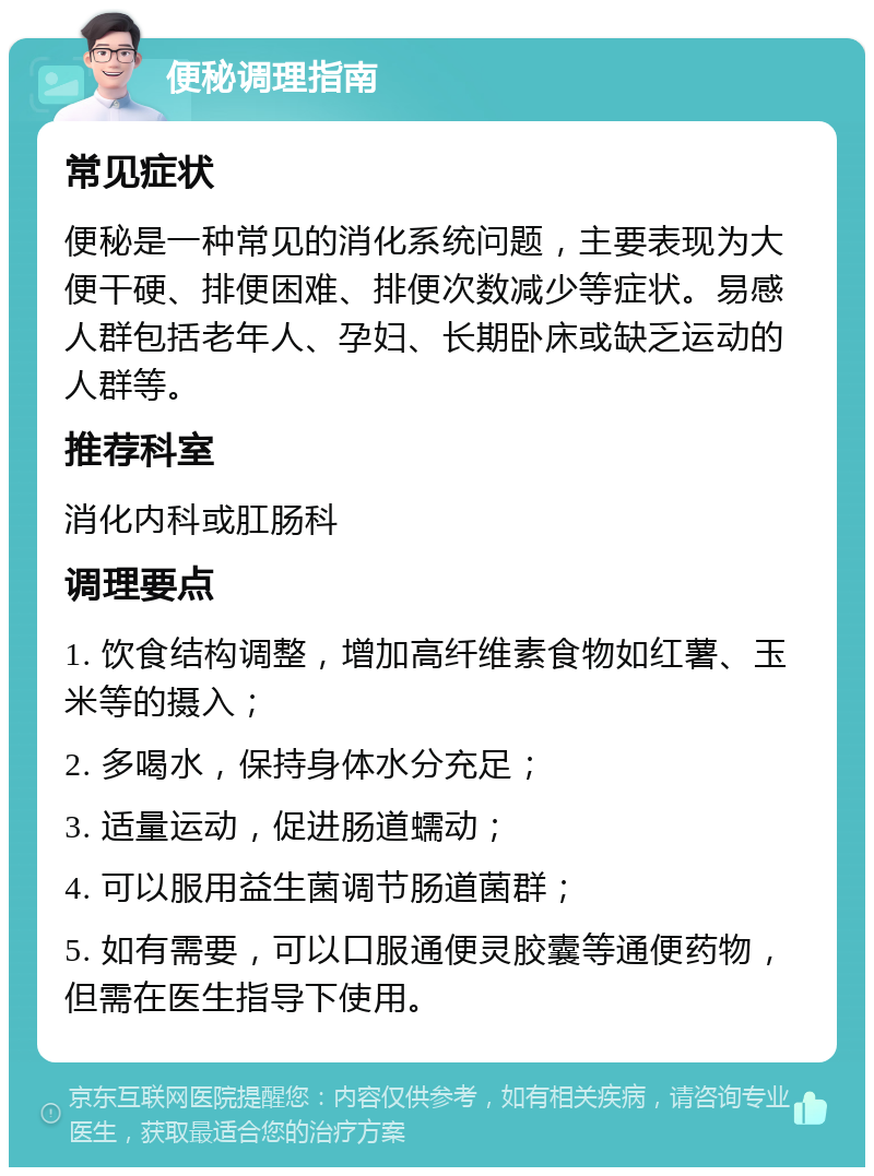 便秘调理指南 常见症状 便秘是一种常见的消化系统问题，主要表现为大便干硬、排便困难、排便次数减少等症状。易感人群包括老年人、孕妇、长期卧床或缺乏运动的人群等。 推荐科室 消化内科或肛肠科 调理要点 1. 饮食结构调整，增加高纤维素食物如红薯、玉米等的摄入； 2. 多喝水，保持身体水分充足； 3. 适量运动，促进肠道蠕动； 4. 可以服用益生菌调节肠道菌群； 5. 如有需要，可以口服通便灵胶囊等通便药物，但需在医生指导下使用。