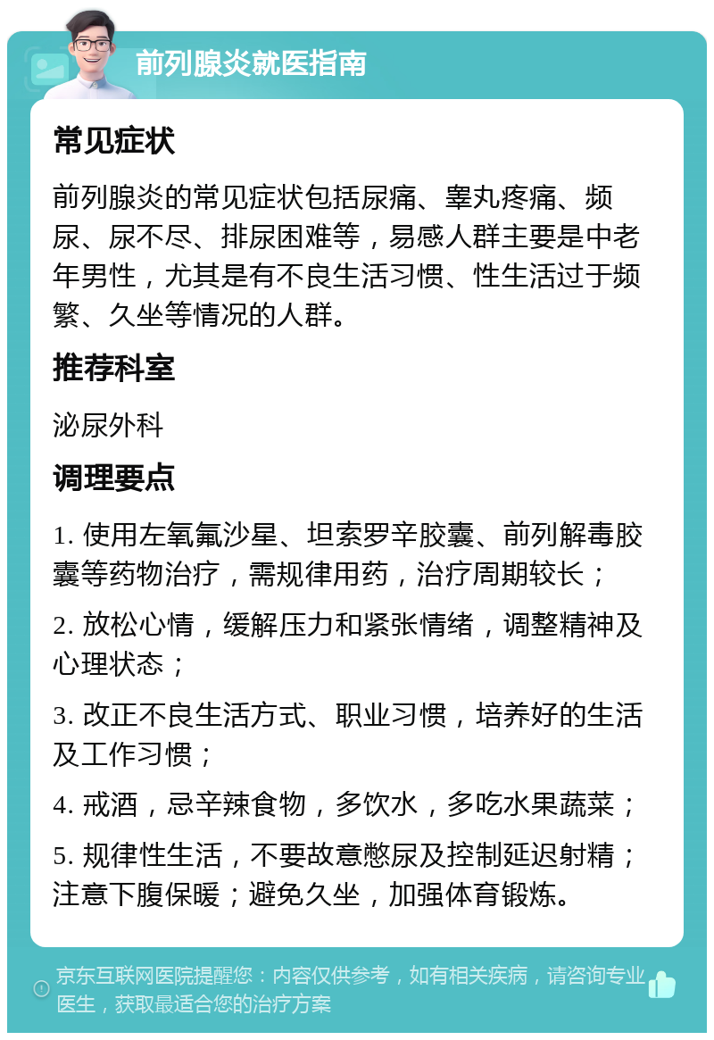 前列腺炎就医指南 常见症状 前列腺炎的常见症状包括尿痛、睾丸疼痛、频尿、尿不尽、排尿困难等，易感人群主要是中老年男性，尤其是有不良生活习惯、性生活过于频繁、久坐等情况的人群。 推荐科室 泌尿外科 调理要点 1. 使用左氧氟沙星、坦索罗辛胶囊、前列解毒胶囊等药物治疗，需规律用药，治疗周期较长； 2. 放松心情，缓解压力和紧张情绪，调整精神及心理状态； 3. 改正不良生活方式、职业习惯，培养好的生活及工作习惯； 4. 戒酒，忌辛辣食物，多饮水，多吃水果蔬菜； 5. 规律性生活，不要故意憋尿及控制延迟射精；注意下腹保暖；避免久坐，加强体育锻炼。