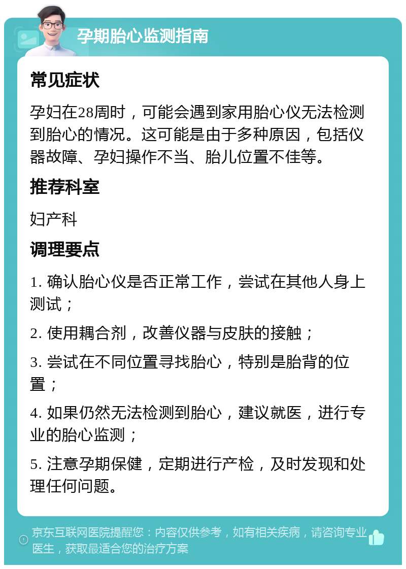 孕期胎心监测指南 常见症状 孕妇在28周时，可能会遇到家用胎心仪无法检测到胎心的情况。这可能是由于多种原因，包括仪器故障、孕妇操作不当、胎儿位置不佳等。 推荐科室 妇产科 调理要点 1. 确认胎心仪是否正常工作，尝试在其他人身上测试； 2. 使用耦合剂，改善仪器与皮肤的接触； 3. 尝试在不同位置寻找胎心，特别是胎背的位置； 4. 如果仍然无法检测到胎心，建议就医，进行专业的胎心监测； 5. 注意孕期保健，定期进行产检，及时发现和处理任何问题。