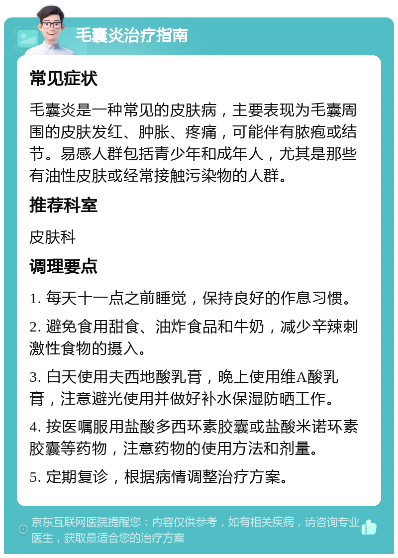 毛囊炎治疗指南 常见症状 毛囊炎是一种常见的皮肤病，主要表现为毛囊周围的皮肤发红、肿胀、疼痛，可能伴有脓疱或结节。易感人群包括青少年和成年人，尤其是那些有油性皮肤或经常接触污染物的人群。 推荐科室 皮肤科 调理要点 1. 每天十一点之前睡觉，保持良好的作息习惯。 2. 避免食用甜食、油炸食品和牛奶，减少辛辣刺激性食物的摄入。 3. 白天使用夫西地酸乳膏，晚上使用维A酸乳膏，注意避光使用并做好补水保湿防晒工作。 4. 按医嘱服用盐酸多西环素胶囊或盐酸米诺环素胶囊等药物，注意药物的使用方法和剂量。 5. 定期复诊，根据病情调整治疗方案。