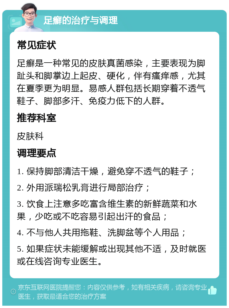 足癣的治疗与调理 常见症状 足癣是一种常见的皮肤真菌感染，主要表现为脚趾头和脚掌边上起皮、硬化，伴有瘙痒感，尤其在夏季更为明显。易感人群包括长期穿着不透气鞋子、脚部多汗、免疫力低下的人群。 推荐科室 皮肤科 调理要点 1. 保持脚部清洁干燥，避免穿不透气的鞋子； 2. 外用派瑞松乳膏进行局部治疗； 3. 饮食上注意多吃富含维生素的新鲜蔬菜和水果，少吃或不吃容易引起出汗的食品； 4. 不与他人共用拖鞋、洗脚盆等个人用品； 5. 如果症状未能缓解或出现其他不适，及时就医或在线咨询专业医生。