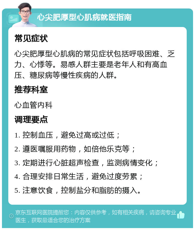 心尖肥厚型心肌病就医指南 常见症状 心尖肥厚型心肌病的常见症状包括呼吸困难、乏力、心悸等。易感人群主要是老年人和有高血压、糖尿病等慢性疾病的人群。 推荐科室 心血管内科 调理要点 1. 控制血压，避免过高或过低； 2. 遵医嘱服用药物，如倍他乐克等； 3. 定期进行心脏超声检查，监测病情变化； 4. 合理安排日常生活，避免过度劳累； 5. 注意饮食，控制盐分和脂肪的摄入。