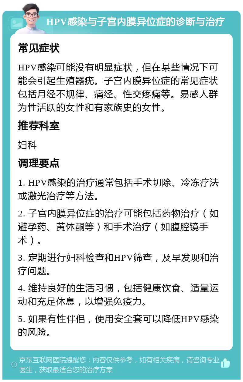 HPV感染与子宫内膜异位症的诊断与治疗 常见症状 HPV感染可能没有明显症状，但在某些情况下可能会引起生殖器疣。子宫内膜异位症的常见症状包括月经不规律、痛经、性交疼痛等。易感人群为性活跃的女性和有家族史的女性。 推荐科室 妇科 调理要点 1. HPV感染的治疗通常包括手术切除、冷冻疗法或激光治疗等方法。 2. 子宫内膜异位症的治疗可能包括药物治疗（如避孕药、黄体酮等）和手术治疗（如腹腔镜手术）。 3. 定期进行妇科检查和HPV筛查，及早发现和治疗问题。 4. 维持良好的生活习惯，包括健康饮食、适量运动和充足休息，以增强免疫力。 5. 如果有性伴侣，使用安全套可以降低HPV感染的风险。