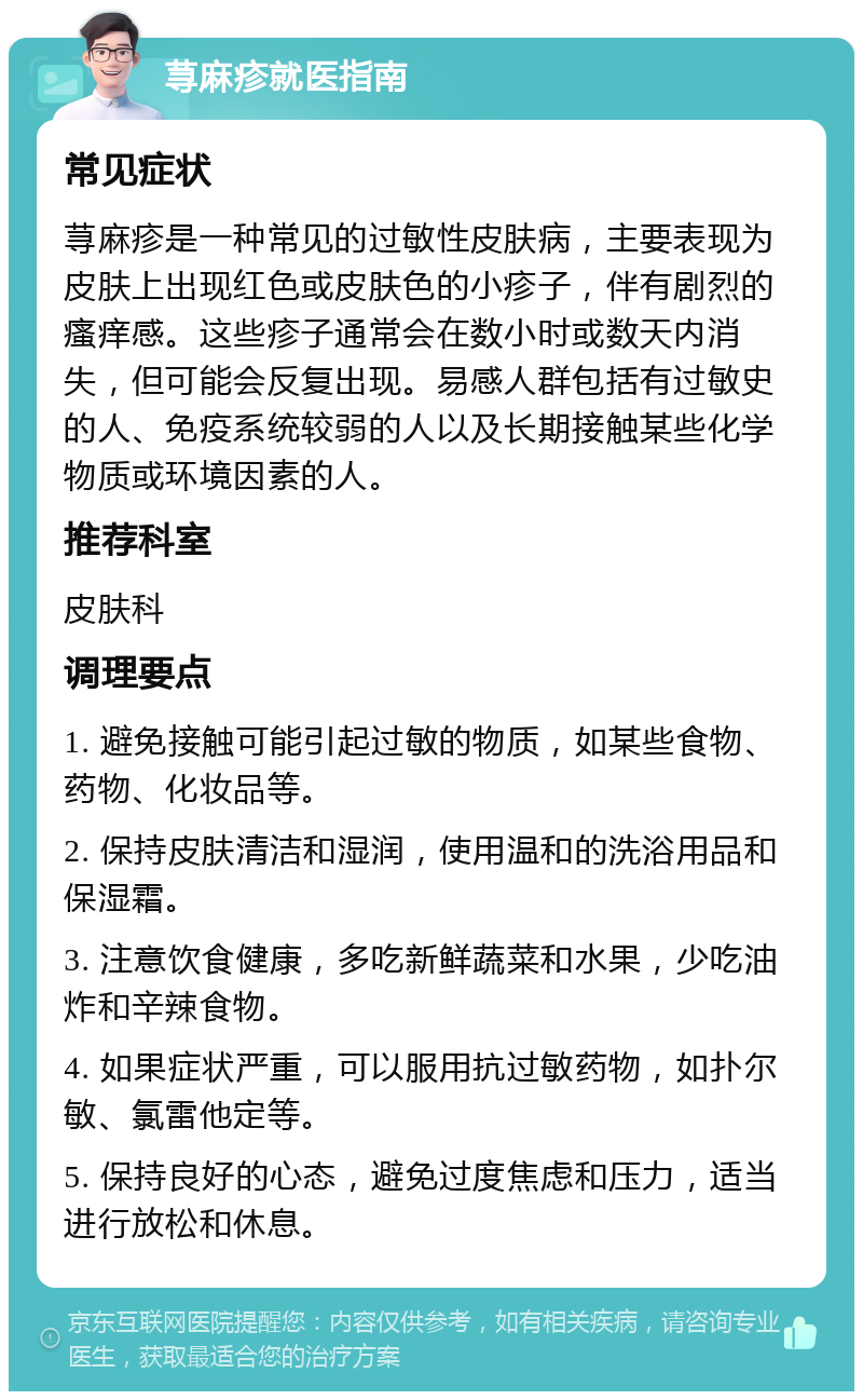 荨麻疹就医指南 常见症状 荨麻疹是一种常见的过敏性皮肤病，主要表现为皮肤上出现红色或皮肤色的小疹子，伴有剧烈的瘙痒感。这些疹子通常会在数小时或数天内消失，但可能会反复出现。易感人群包括有过敏史的人、免疫系统较弱的人以及长期接触某些化学物质或环境因素的人。 推荐科室 皮肤科 调理要点 1. 避免接触可能引起过敏的物质，如某些食物、药物、化妆品等。 2. 保持皮肤清洁和湿润，使用温和的洗浴用品和保湿霜。 3. 注意饮食健康，多吃新鲜蔬菜和水果，少吃油炸和辛辣食物。 4. 如果症状严重，可以服用抗过敏药物，如扑尔敏、氯雷他定等。 5. 保持良好的心态，避免过度焦虑和压力，适当进行放松和休息。