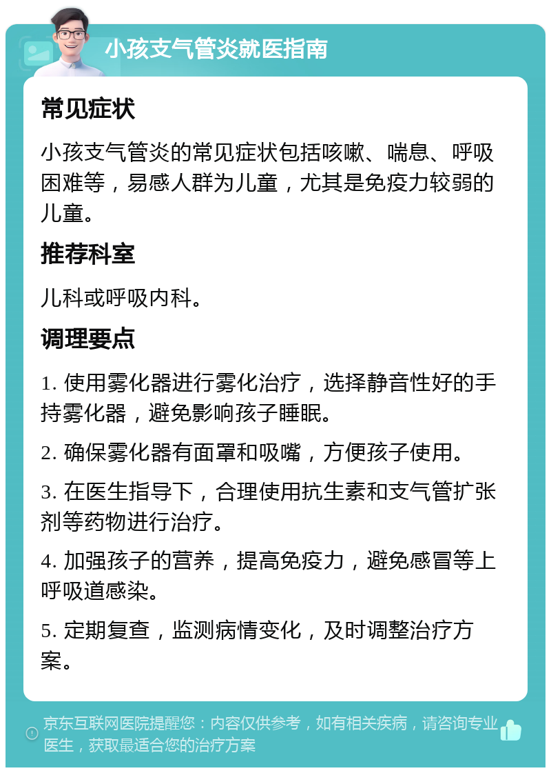 小孩支气管炎就医指南 常见症状 小孩支气管炎的常见症状包括咳嗽、喘息、呼吸困难等，易感人群为儿童，尤其是免疫力较弱的儿童。 推荐科室 儿科或呼吸内科。 调理要点 1. 使用雾化器进行雾化治疗，选择静音性好的手持雾化器，避免影响孩子睡眠。 2. 确保雾化器有面罩和吸嘴，方便孩子使用。 3. 在医生指导下，合理使用抗生素和支气管扩张剂等药物进行治疗。 4. 加强孩子的营养，提高免疫力，避免感冒等上呼吸道感染。 5. 定期复查，监测病情变化，及时调整治疗方案。