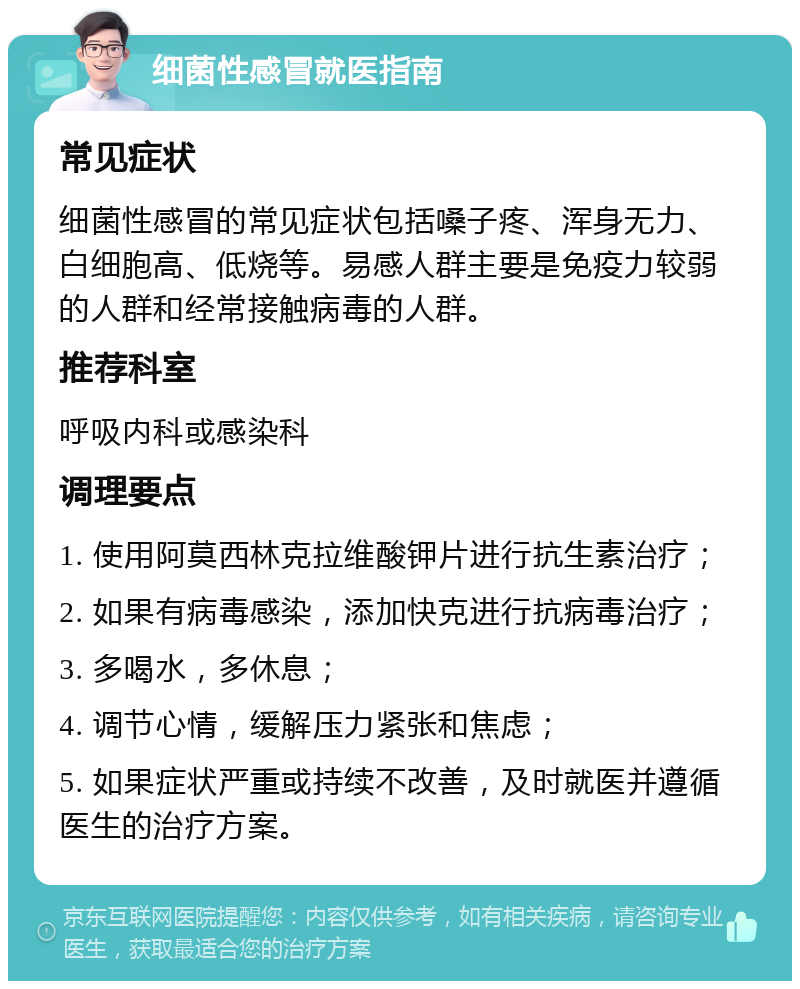 细菌性感冒就医指南 常见症状 细菌性感冒的常见症状包括嗓子疼、浑身无力、白细胞高、低烧等。易感人群主要是免疫力较弱的人群和经常接触病毒的人群。 推荐科室 呼吸内科或感染科 调理要点 1. 使用阿莫西林克拉维酸钾片进行抗生素治疗； 2. 如果有病毒感染，添加快克进行抗病毒治疗； 3. 多喝水，多休息； 4. 调节心情，缓解压力紧张和焦虑； 5. 如果症状严重或持续不改善，及时就医并遵循医生的治疗方案。